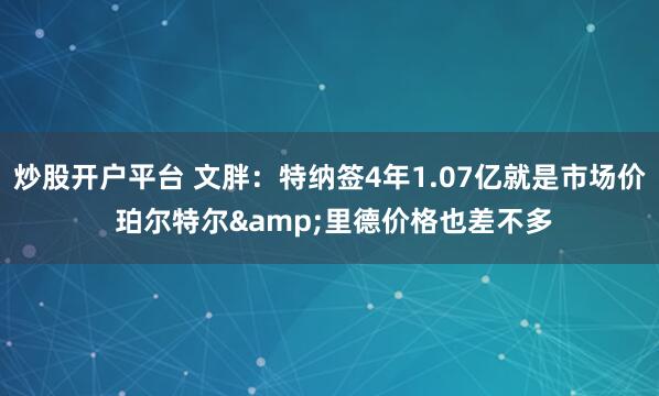 炒股开户平台 文胖：特纳签4年1.07亿就是市场价 珀尔特尔&里德价格也差不多
