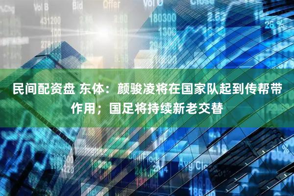 民间配资盘 东体：颜骏凌将在国家队起到传帮带作用；国足将持续新老交替