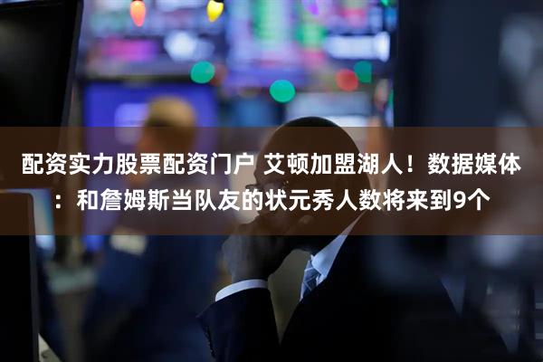 配资实力股票配资门户 艾顿加盟湖人！数据媒体：和詹姆斯当队友的状元秀人数将来到9个
