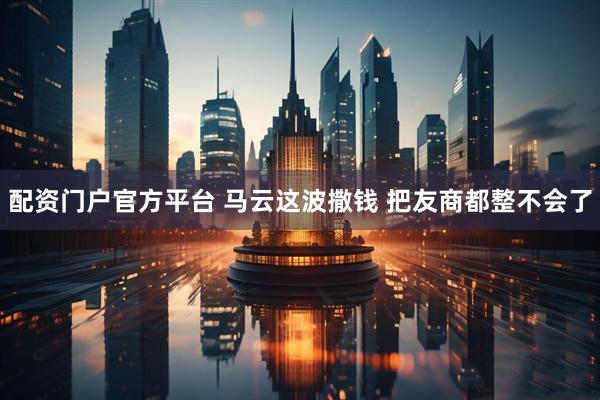 配资门户官方平台 马云这波撒钱 把友商都整不会了