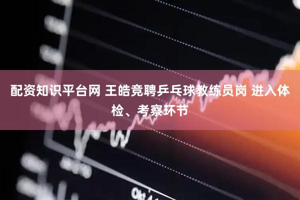 配资知识平台网 王皓竞聘乒乓球教练员岗 进入体检、考察环节