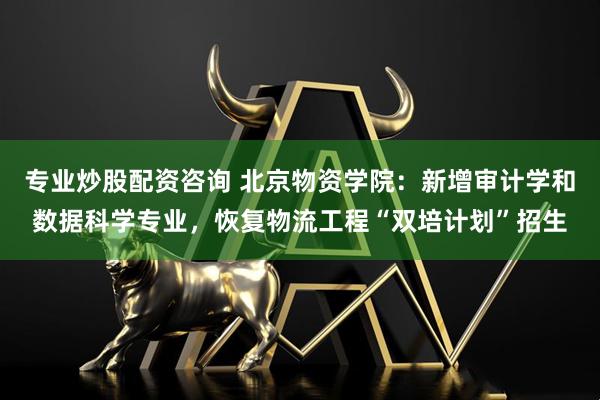 专业炒股配资咨询 北京物资学院：新增审计学和数据科学专业，恢复物流工程“双培计划”招生