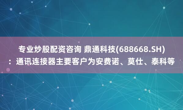 专业炒股配资咨询 鼎通科技(688668.SH)：通讯连接器主要客户为安费诺、莫仕、泰科等