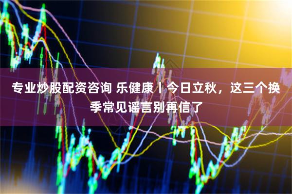 专业炒股配资咨询 乐健康丨今日立秋，这三个换季常见谣言别再信了