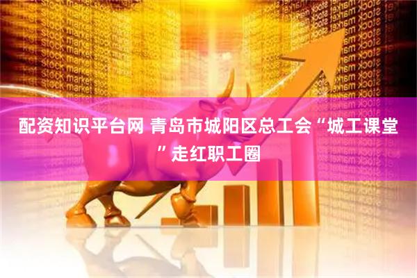 配资知识平台网 青岛市城阳区总工会“城工课堂”走红职工圈