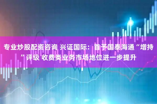 专业炒股配资咨询 兴证国际：首予国泰海通“增持”评级 收费类业务市场地位进一步提升