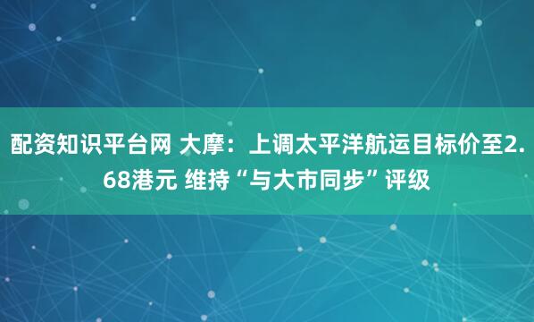 配资知识平台网 大摩：上调太平洋航运目标价至2.68港元 维持“与大市同步”评级