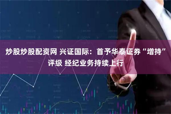 炒股炒股配资网 兴证国际：首予华泰证券“增持”评级 经纪业务持续上行