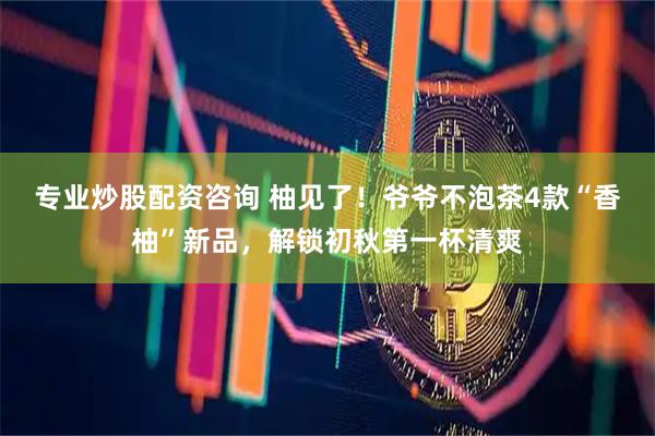 专业炒股配资咨询 柚见了！爷爷不泡茶4款“香柚”新品，解锁初秋第一杯清爽