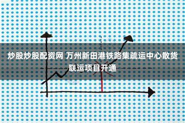 炒股炒股配资网 万州新田港铁路集疏运中心散货联运项目开通