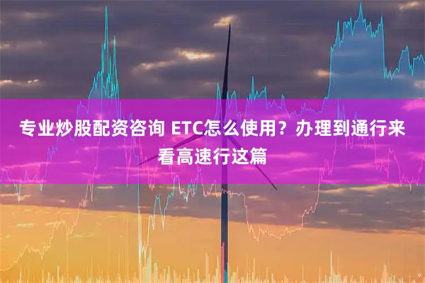 专业炒股配资咨询 ETC怎么使用？办理到通行来看高速行这篇