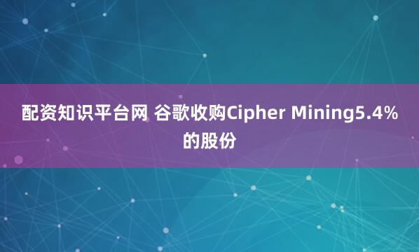 配资知识平台网 谷歌收购Cipher Mining5.4%的股份