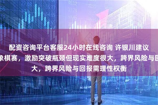 配资咨询平台客服24小时在线咨询 许银川建议唐丹尝试男子象棋赛，激励突破瓶颈但现实难度很大，跨界风险与回报需理性权衡