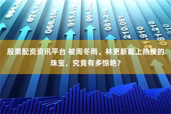 股票配资资讯平台 被周冬雨、林更新戴上热搜的珠宝,究竟有多惊艳?