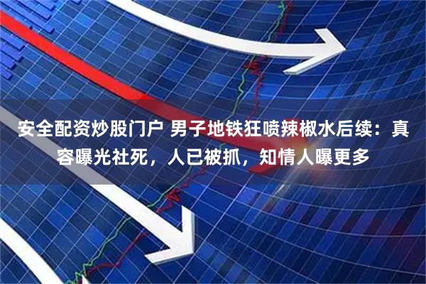安全配资炒股门户 男子地铁狂喷辣椒水后续：真容曝光社死，人已被抓，知情人曝更多