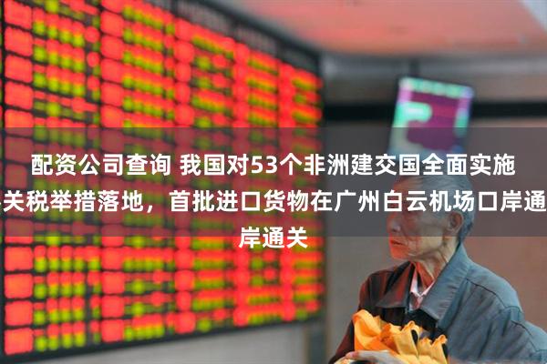 配资公司查询 我国对53个非洲建交国全面实施零关税举措落地，首批进口货物在广州白云机场口岸通关