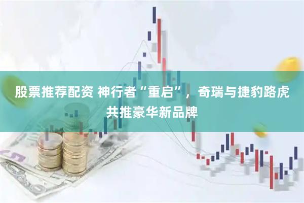 股票推荐配资 神行者“重启”，奇瑞与捷豹路虎共推豪华新品牌