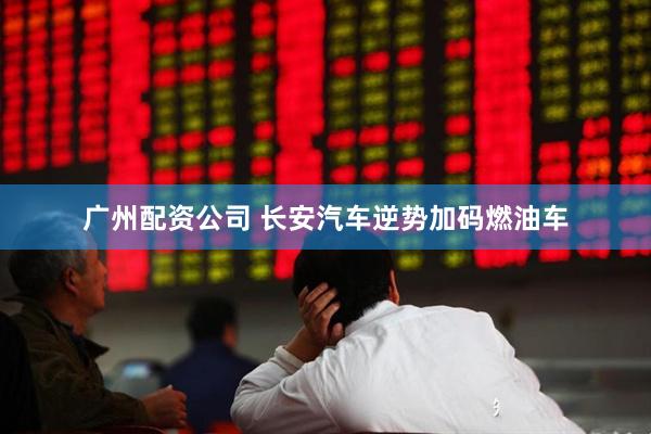 广州配资公司 长安汽车逆势加码燃油车