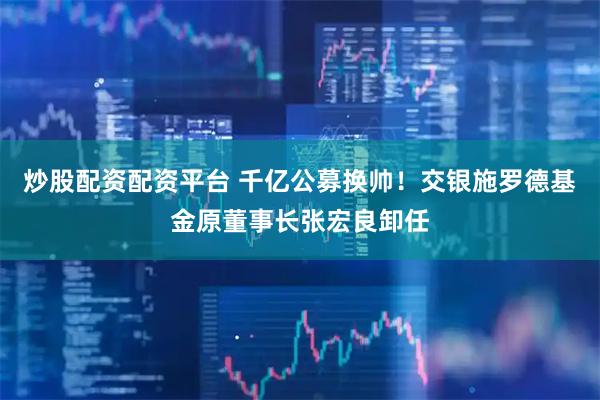 炒股配资配资平台 千亿公募换帅！交银施罗德基金原董事长张宏良卸任