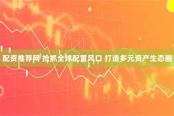 配资推荐网 抢抓全球配置风口 打造多元资产生态圈