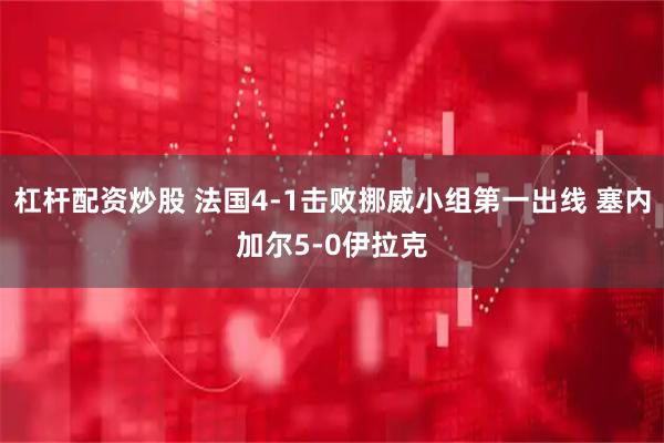 杠杆配资炒股 法国4-1击败挪威小组第一出线 塞内加尔5-0伊拉克